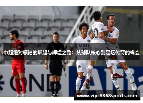 中超绝对领袖的崛起与辉煌之路：从球队核心到足坛传奇的蜕变