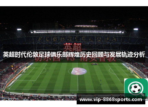 英超时代伦敦足球俱乐部辉煌历史回顾与发展轨迹分析