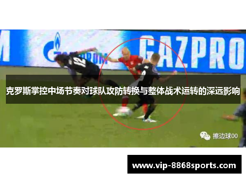 克罗斯掌控中场节奏对球队攻防转换与整体战术运转的深远影响