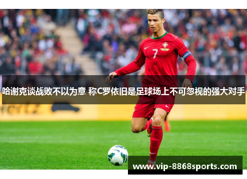 哈谢克谈战败不以为意 称C罗依旧是足球场上不可忽视的强大对手