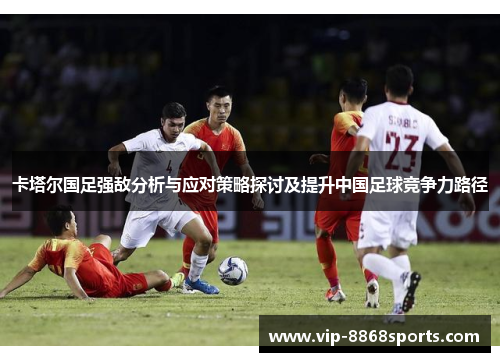 卡塔尔国足强敌分析与应对策略探讨及提升中国足球竞争力路径 卡塔尔国足强敌分析与应对策略探讨及提升中国足球竞争力路径