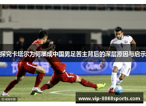 探究卡塔尔为何屡成中国男足苦主背后的深层原因与启示 探究卡塔尔为何屡成中国男足苦主背后的深层原因与启示